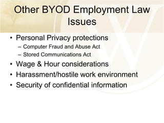 Other BYOD Employment Law
Issues
• Personal Privacy protections
– Computer Fraud and Abuse Act
– Stored Communications Act

• Wage & Hour considerations
• Harassment/hostile work environment
• Security of confidential information

 