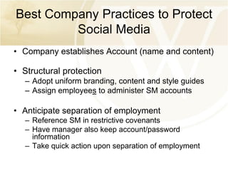 Best Company Practices to Protect
Social Media
• Company establishes Account (name and content)

• Structural protection
– Adopt uniform branding, content and style guides
– Assign employees to administer SM accounts

• Anticipate separation of employment
– Reference SM in restrictive covenants
– Have manager also keep account/password
information
– Take quick action upon separation of employment

 