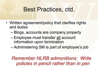 Best Practices, ctd.
• Written agreement/policy that clarifies rights
and duties
– Blogs, accounts are company property
– Employee must transfer all account
information upon termination
– Administering SM is part of employee’s job

Remember NLRB admonitions: Write
policies in pencil rather than in pen

 