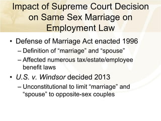 Impact of Supreme Court Decision
on Same Sex Marriage on
Employment Law
• Defense of Marriage Act enacted 1996
– Definition of “marriage” and “spouse”
– Affected numerous tax/estate/employee
benefit laws

• U.S. v. Windsor decided 2013
– Unconstitutional to limit “marriage” and
“spouse” to opposite-sex couples

 