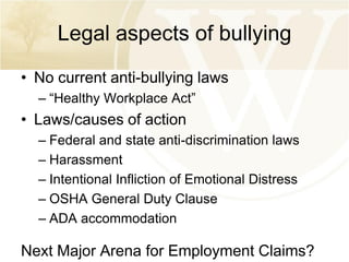 Legal aspects of bullying
• No current anti-bullying laws
– “Healthy Workplace Act”

• Laws/causes of action
– Federal and state anti-discrimination laws
– Harassment
– Intentional Infliction of Emotional Distress
– OSHA General Duty Clause
– ADA accommodation

Next Major Arena for Employment Claims?

 