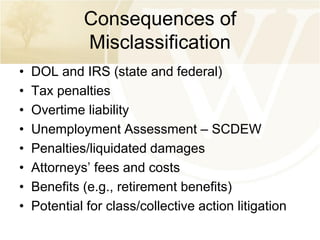 Consequences of
Misclassification
•
•
•
•
•
•
•
•

DOL and IRS (state and federal)
Tax penalties
Overtime liability
Unemployment Assessment – SCDEW
Penalties/liquidated damages
Attorneys’ fees and costs
Benefits (e.g., retirement benefits)
Potential for class/collective action litigation

 