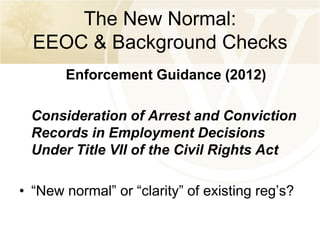 The New Normal:
EEOC & Background Checks
Enforcement Guidance (2012)

Consideration of Arrest and Conviction
Records in Employment Decisions
Under Title VII of the Civil Rights Act
• “New normal” or “clarity” of existing reg’s?

 