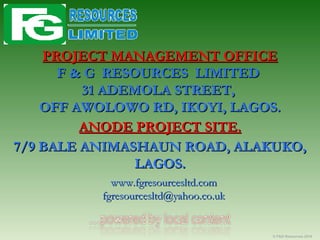 PROJECT MANAGEMENT OFFICEPROJECT MANAGEMENT OFFICE
F & G RESOURCES LIMITEDF & G RESOURCES LIMITED
31 ADEMOLA STREET,31 ADEMOLA STREET,
OFF AWOLOWO RD, IKOYI, LAGOS.OFF AWOLOWO RD, IKOYI, LAGOS.
ANODE PROJECT SITE.ANODE PROJECT SITE.
7/9 BALE ANIMASHAUN ROAD, ALAKUKO,7/9 BALE ANIMASHAUN ROAD, ALAKUKO,
LAGOS.LAGOS.
www.fgresourcesltd.comwww.fgresourcesltd.com
fgresourcesltd@yahoo.co.ukfgresourcesltd@yahoo.co.uk
© F&G Resources 2016
 