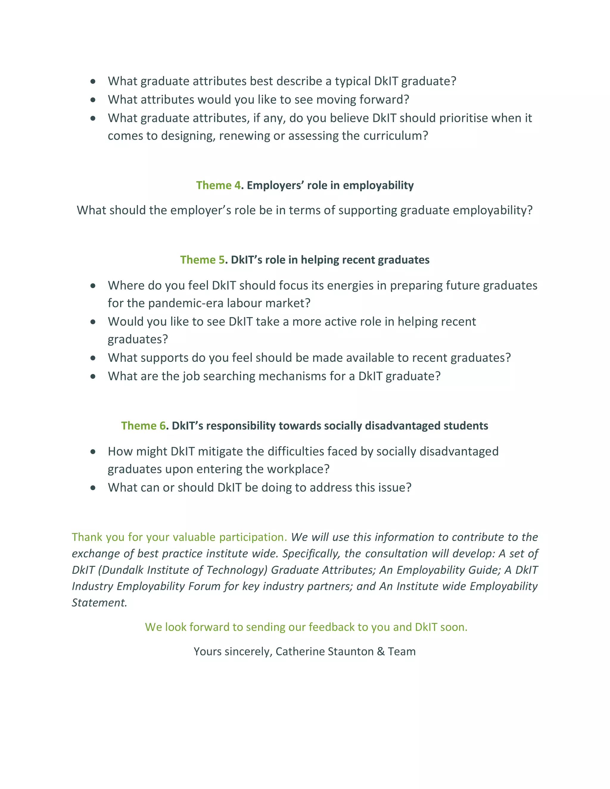 • What graduate attributes best describe a typical DkIT graduate?
• What attributes would you like to see moving forward?
• What graduate attributes, if any, do you believe DkIT should prioritise when it
comes to designing, renewing or assessing the curriculum?
Theme 4. Employers’ role in employability
What should the employer’s role be in terms of supporting graduate employability?
Theme 5. DkIT’s role in helping recent graduates
• Where do you feel DkIT should focus its energies in preparing future graduates
for the pandemic-era labour market?
• Would you like to see DkIT take a more active role in helping recent
graduates?
• What supports do you feel should be made available to recent graduates?
• What are the job searching mechanisms for a DkIT graduate?
Theme 6. DkIT’s responsibility towards socially disadvantaged students
• How might DkIT mitigate the difficulties faced by socially disadvantaged
graduates upon entering the workplace?
• What can or should DkIT be doing to address this issue?
Thank you for your valuable participation. We will use this information to contribute to the
exchange of best practice institute wide. Specifically, the consultation will develop: A set of
DkIT (Dundalk Institute of Technology) Graduate Attributes; An Employability Guide; A DkIT
Industry Employability Forum for key industry partners; and An Institute wide Employability
Statement.
We look forward to sending our feedback to you and DkIT soon.
Yours sincerely, Catherine Staunton & Team
 