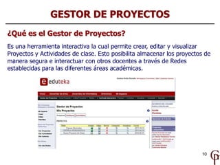 GESTOR DE PROYECTOS
¿Qué es el Gestor de Proyectos?
Es una herramienta interactiva la cual permite crear, editar y visualizar
Proyectos y Actividades de clase. Esto posibilita almacenar los proyectos de
manera segura e interactuar con otros docentes a través de Redes
establecidas para las diferentes áreas académicas.




                                                                        10
 