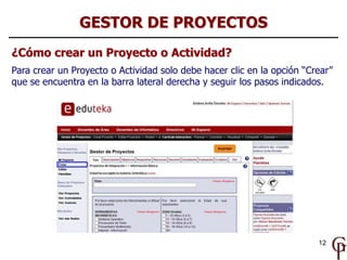 GESTOR DE PROYECTOS
¿Cómo crear un Proyecto o Actividad?
Para crear un Proyecto o Actividad solo debe hacer clic en la opción “Crear”
que se encuentra en la barra lateral derecha y seguir los pasos indicados.




                                                                        12
 