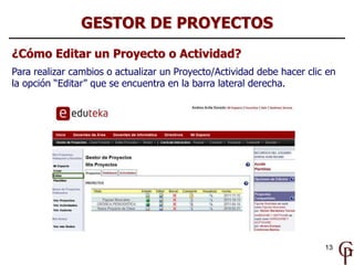 GESTOR DE PROYECTOS
¿Cómo Editar un Proyecto o Actividad?
Para realizar cambios o actualizar un Proyecto/Actividad debe hacer clic en
la opción “Editar” que se encuentra en la barra lateral derecha.




                                                                        13
 