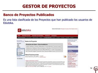 GESTOR DE PROYECTOS
Banco de Proyectos Publicados
Es una lista clasificada de los Proyectos que han publicado los usuarios de
Eduteka.




                                                                         14
 