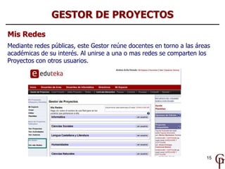 GESTOR DE PROYECTOS
Mis Redes
Mediante redes públicas, este Gestor reúne docentes en torno a las áreas
académicas de su interés. Al unirse a una o mas redes se comparten los
Proyectos con otros usuarios.




                                                                      15
 