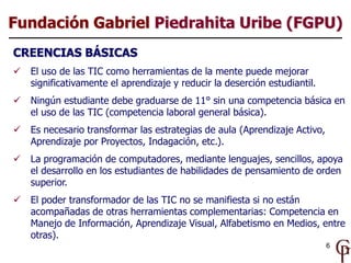 Fundación Gabriel Piedrahita Uribe (FGPU)
CREENCIAS BÁSICAS
   El uso de las TIC como herramientas de la mente puede mejorar
    significativamente el aprendizaje y reducir la deserción estudiantil.
   Ningún estudiante debe graduarse de 11° sin una competencia básica en
    el uso de las TIC (competencia laboral general básica).
   Es necesario transformar las estrategias de aula (Aprendizaje Activo,
    Aprendizaje por Proyectos, Indagación, etc.).
   La programación de computadores, mediante lenguajes, sencillos, apoya
    el desarrollo en los estudiantes de habilidades de pensamiento de orden
    superior.
   El poder transformador de las TIC no se manifiesta si no están
    acompañadas de otras herramientas complementarias: Competencia en
    Manejo de Información, Aprendizaje Visual, Alfabetismo en Medios, entre
    otras).
                                                                            6
 