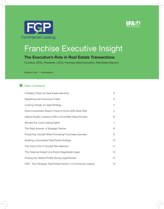 Franchise Executive Insight
The Executive’s Role in Real Estate Transactions
Founders, CEOs, Presidents, COOs, Franchise Sales Executives, Real Estate Directors
Volume I, No. 1 - Introduction
Table of Contents
INTERNATIONAL FRANCHISE ASSOCIATION
®
A Reality Check for Real Estate Services 2
Redefining the Franchisor’s Role 3
Looking Closely at Legal Strategy 4
More Involvement Doesn’t Have to Come With More Risk 5
Higher-Quality Locations With a Controlled Sales Process 6
Beware the Local Leasing Agent 7
The Right Answer: A Strategic Partner 8
Protecting Yourself While Promoting Franchisee Success 9
Building a Successful Real Estate Strategy 10
The Cost of Do-it-Yourself Site Selection 11
The Financial Impact of a Poorly Negotiated Lease 12
Finding the Hidden Profits During Legal Review 13
FGP - Your Strategic Real Estate Partner in Commercial Leasing 14
 