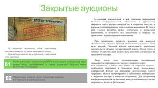 Закрытые аукционы
Обеспечение товаром носит секретный характер
или закупается для безопасности
Чтобы выполнять заявленную работу или поставлять необходимый товар
нужно иметь квалификацию и этими ресурсами обладает малое
количество поставщиков
В закрытых аукционах отбор участников
весьма отличается от ранее описанного метода.
Для выбора данного вида аукциона у заказчиков
есть причины:
Аукционная документация и вся остальная информация
является конфиденциальной, объявление о проведении
закрытого торга распространяется не в открытом доступе, а
высылается индивидуально определенным компаниям. В этом и
есть главное различие между открытыми и закрытыми
аукционами, в остальном все аналогично в порядке их
проведения, за некоторыми исключениями.
При проведении закрытого аукциона или конкурса
обязательным условием является обоснование именного такого
вида закупок. Заказчик должен предоставить достаточно
доказательств органам государственной власти. После этого, в
течение 10 рабочих дней должно быть получено соглашение на
проведение тендера.
Лишь после этого потенциальным поставщикам
рассылаются приглашения к участию в закрытом торге.
Все документы, а также сами заявки на закрытый аукцион,
необходимо передавать в бумажном виде, использовать
электронный формат для пересылки документации строго
запрещено. Нельзя распространять и публиковать информацию
о закрытом тендере в открытых источниках. Для сохранения
конфиденциальности на заседании конкурсной комиссии так же
запрещается видео- и фотосъемка.
 