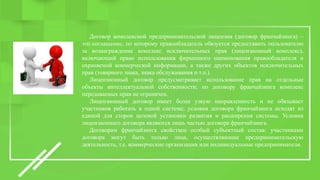Договор комплексной предпринимательской лицензии (договор франчайзинга) –
это соглашение, по которому правообладатель обязуется предоставить пользователю
за вознаграждение комплекс исключительных прав (лицензионный комплекс),
включающий право использования фирменного наименования правообладателя и
охраняемой коммерческой информации, а также других объектов исключительных
прав (товарного знака, знака обслуживания и т.п.).
Лицензионный договор предусматривает использование прав на отдельные
объекты интеллектуальной собственности; по договору франчайзинга комплекс
передаваемых прав не ограничен.
Лицензионный договор имеет более узкую направленность и не обязывает
участников работать в одной системе; условия договора франчайзинга исходят из
единой для сторон целевой установки развития и расширения системы. Условия
лицензионного договора являются лишь частью договора франчайзинга.
Договорам франчайзинга свойствен особый субъектный состав: участниками
договора могут быть только лица, осуществляющие предпринимательскую
деятельность, т.е. коммерческие организации или индивидуальные предприниматели.
 