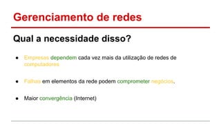 Gerenciamento de redes
Qual a necessidade disso?
●

Empresas dependem cada vez mais da utilização de redes de
computadores

●

Falhas em elementos da rede podem comprometer negócios.

●

Maior convergência (Internet)

 