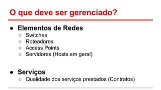 O que deve ser gerenciado?
● Elementos de Redes
○
○
○
○

Switches
Roteadores
Access Points
Servidores (Hosts em geral)

● Serviços
○ Qualidade dos serviços prestados (Contratos)

 