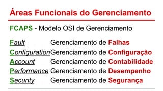 Áreas Funcionais do Gerenciamento
FCAPS - Modelo OSI de Gerenciamento
Fault
Gerenciamento de Falhas
ConfigurationGerenciamento de Configuração
Account
Gerenciamento de Contabilidade
Performance Gerenciamento de Desempenho
Security
Gerenciamento de Segurança

 