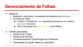 Gerenciamento de Falhas
●

Objetivos:
○ Detecção, isolamento, e resolução de situações de anomalias.
○ Conceito de Falha:
■ A falha é indicada por uma operação incorreta ou um número
excessivo de erros.
■ Erros não podem ser considerados como falhas.

●

Tarefas associadas:
○ Gerência de Limites
○ Gerência de Eventos
○ Correlacionamento Causa/Origem de Problemas

○

Capacidade de reação rápida ou automática

 