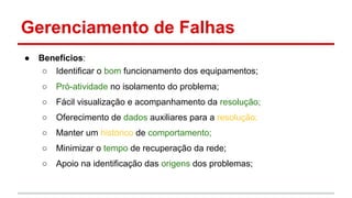 Gerenciamento de Falhas
●

Benefícios:
○ Identificar o bom funcionamento dos equipamentos;
○

Pró-atividade no isolamento do problema;

○

Fácil visualização e acompanhamento da resolução;

○

Oferecimento de dados auxiliares para a resolução;

○

Manter um histórico de comportamento;

○

Minimizar o tempo de recuperação da rede;

○

Apoio na identificação das origens dos problemas;

 