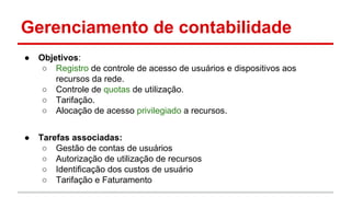 Gerenciamento de contabilidade
●

Objetivos:
○ Registro de controle de acesso de usuários e dispositivos aos
recursos da rede.
○ Controle de quotas de utilização.
○ Tarifação.
○ Alocação de acesso privilegiado a recursos.

●

Tarefas associadas:
○ Gestão de contas de usuários
○ Autorização de utilização de recursos
○ Identificação dos custos de usuário
○ Tarifação e Faturamento

 