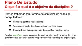 Plano De Estudo
O que é e qual é o objetivo da disciplina ?
Iremos trabalhar com formas de controles de redes de
computadores:

●
●
●

Forma de identificação de controle
Tecnologias existentes de controles e monitoramento
Desenvolvimento de programas de controle e monitoramento

Envolve decisões sobre métodos de controle de monitoramento de redes,
garantindo sua operação dentro dos padrões estabelecidos pela organização.

 
