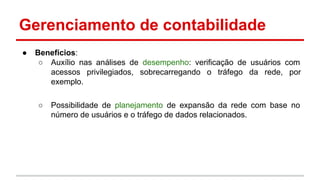 Gerenciamento de contabilidade
●

Benefícios:
○ Auxílio nas análises de desempenho: verificação de usuários com
acessos privilegiados, sobrecarregando o tráfego da rede, por
exemplo.
○

Possibilidade de planejamento de expansão da rede com base no
número de usuários e o tráfego de dados relacionados.

 