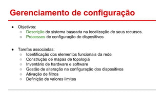 Gerenciamento de configuração
●

Objetivos:
○ Descrição do sistema baseada na localização de seus recursos.
○ Processos de configuração de dispositivos

●

Tarefas associadas:
○ Identificação dos elementos funcionais da rede
○ Construção de mapas de topologia
○ Inventário de hardware e software
○ Gestão de alteração na configuração dos dispositivos
○ Ativação de filtros
○ Definição de valores limites

 