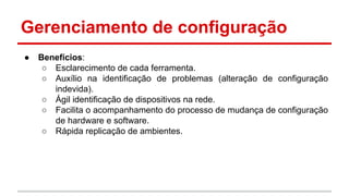 Gerenciamento de configuração
●

Benefícios:
○ Esclarecimento de cada ferramenta.
○ Auxílio na identificação de problemas (alteração de configuração
indevida).
○ Ágil identificação de dispositivos na rede.
○ Facilita o acompanhamento do processo de mudança de configuração
de hardware e software.
○ Rápida replicação de ambientes.

 