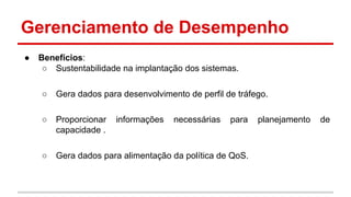Gerenciamento de Desempenho
●

Benefícios:
○ Sustentabilidade na implantação dos sistemas.
○

Gera dados para desenvolvimento de perfil de tráfego.

○

Proporcionar
capacidade .

○

Gera dados para alimentação da política de QoS.

informações

necessárias

para

planejamento

de

 