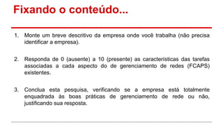 Fixando o conteúdo...
1.

Monte um breve descritivo da empresa onde você trabalha (não precisa
identificar a empresa).

2.

Responda de 0 (ausente) a 10 (presente) as características das tarefas
associadas a cada aspecto do de gerenciamento de redes (FCAPS)
existentes.

3.

Conclua esta pesquisa, verificando se a empresa está totalmente
enquadrada às boas práticas de gerenciamento de rede ou não,
justificando sua resposta.

 