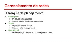 Gerenciamento de redes
Hierarquia de planejamento
●

●

●

Estratégico :
○ Objetivos a longo prazo
○ Afetam a organização como um todo
Tático :
○ Objetivos a curto prazo
○ Afetam parte da organização
Operacional :
○ Implementação de partes do planejamento tático

 
