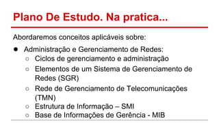 Plano De Estudo. Na pratica...
Abordaremos conceitos aplicáveis sobre:

● Administração e Gerenciamento de Redes:
○ Ciclos de gerenciamento e administração
○ Elementos de um Sistema de Gerenciamento de
Redes (SGR)
○ Rede de Gerenciamento de Telecomunicações
(TMN)
○ Estrutura de Informação – SMI
○ Base de Informações de Gerência - MIB

 