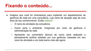 Fixando o conteúdo...
●

Imagine que você foi chamado(a) para implantar um departamento de
gerência de rede em uma consultoria, cujo ramo de atuação seja de uma
área de seu conhecimento. Então elabore:
○ O ramo de atividade da consultoria.
○

Como seria o ambiante, imaginado por você, de gerência e
administração de rede.

○

Apresente um comentário técnico de como seria realizado o
planejamento político adotado por sua gerência, baseado em seu
ramo de atividade e em toda teoria vista até agora.

 