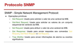 Protocolo SNMP
SNMP - Simple Network Management Protocol:
●

Operações primitivas:
○ Get Request: Usado para solicitar o valor de uma variável da MIB.
○

Get-Next Request: Usado para solicitar os valores de um conjunto
sequencial de variáveis da MIB.

○

Set Request: Usado para atribuir o valor de uma variável da MIB.

○

Get Response: Usado para enviar respostas aos comandos Get
Request, Get-Next Request e Set Request.

○

Trap (Notify): Usado para enviar informações de alarme ou eventos
significativos.

 