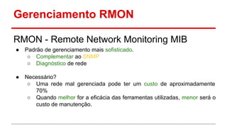 Gerenciamento RMON
RMON - Remote Network Monitoring MIB
●

Padrão de gerenciamento mais sofisticado.
○ Complementar ao SNMP
○ Diagnóstico de rede

●

Necessário?
○ Uma rede mal gerenciada pode ter um custo de aproximadamente
70%
○ Quando melhor for a eficácia das ferramentas utilizadas, menor será o
custo de manutenção.

 