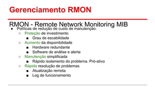 Gerenciamento RMON
RMON - Remote Network Monitoring MIB
●

Políticas de redução de custo de manutenção:
○ Proteção de investimento
■ Grau de escabilidade
○ Aumento da disponibilidade
■ Hardware redundante
■ Software de análise e alerta
○ Manutenção simplificada
■ Rápido isolamento do problema. Pró-ativo
○ Rápida resolução de problemas
■ Atualização remota
■ Log de funcionamento

 