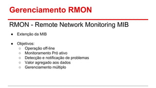 Gerenciamento RMON
RMON - Remote Network Monitoring MIB
●

Extenção da MIB

●

Objetivos:
○ Operação off-line
○ Monitoramento Pró ativo
○ Detecção e notificação de problemas
○ Valor agregado aos dados
○ Gerenciamento múltiplo

 