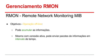 Gerenciamento RMON
RMON - Remote Network Monitoring MIB
●

Objetivos - Operação off-line:
○

Pode acumular as informações.

○

Mesmo com conexão ativa, pode enviar pacotes de informações em
intervalo de tempo.

 