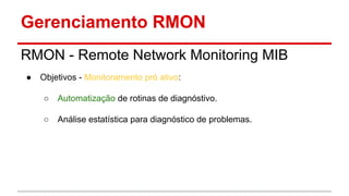 Gerenciamento RMON
RMON - Remote Network Monitoring MIB
●

Objetivos - Monitoramento pró ativo:
○

Automatização de rotinas de diagnóstivo.

○

Análise estatística para diagnóstico de problemas.

 