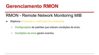 Gerenciamento RMON
RMON - Remote Network Monitoring MIB
●

Objetivos - Detecção e notificação de problemas:
○

Configurações de padrões que indicam condições de erros.

○

Condições de erros geram eventos.

 