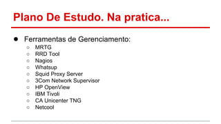 Plano De Estudo. Na pratica...
● Ferramentas de Gerenciamento:
○
○
○
○
○
○
○
○
○
○

MRTG
RRD Tool
Nagios
Whatsup
Squid Proxy Server
3Com Network Supervisor
HP OpenView
IBM Tivoli
CA Unicenter TNG
Netcool

 