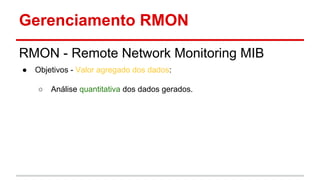 Gerenciamento RMON
RMON - Remote Network Monitoring MIB
●

Objetivos - Valor agregado dos dados:
○

Análise quantitativa dos dados gerados.

 