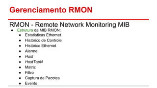 Gerenciamento RMON
RMON - Remote Network Monitoring MIB
●

Estrutura da MIB RMON:
● Estatísticas Ethernet
● Histórico de Controle
● Histórico Ethernet
● Alarme
● Host
● HostTopN
● Matriz
● Filtro
● Captura de Pacotes
● Evento

 