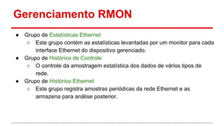 Gerenciamento RMON
●

●

●

Grupo de Estatísticas Ethernet
○ Este grupo contém as estatísticas levantadas por um monitor para cada
interface Ethernet do dispositivo gerenciado.
Grupo de Histórico de Controle
○ O controle da amostragem estatística dos dados de vários tipos de
rede.
Grupo de Histórico Ethernet
○ Este grupo registra amostras periódicas da rede Ethernet e as
armazena para análise posterior.

 