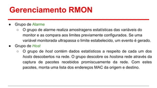Gerenciamento RMON
●

●

Grupo de Alarme
○ O grupo de alarme realiza amostragens estatísticas das variáveis do
monitor e as compara aos limites previamente configurados. Se uma
variável monitorada ultrapassa o limite estabelecido, um evento é gerado.
Grupo de Host
○ O grupo de host contém dados estatísticos a respeito de cada um dos
hosts descobertos na rede. O grupo descobre os hostsna rede através da
captura de pacotes recebidos promiscuamente da rede. Com estes
pacotes, monta uma lista dos endereços MAC da origem e destino.

 