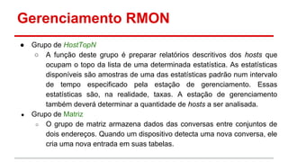 Gerenciamento RMON
●

●

Grupo de HostTopN
○ A função deste grupo é preparar relatórios descritivos dos hosts que
ocupam o topo da lista de uma determinada estatística. As estatísticas
disponíveis são amostras de uma das estatísticas padrão num intervalo
de tempo especificado pela estação de gerenciamento. Essas
estatísticas são, na realidade, taxas. A estação de gerenciamento
também deverá determinar a quantidade de hosts a ser analisada.
Grupo de Matriz
○ O grupo de matriz armazena dados das conversas entre conjuntos de
dois endereços. Quando um dispositivo detecta uma nova conversa, ele
cria uma nova entrada em suas tabelas.

 