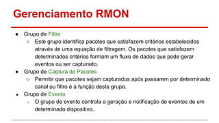 Gerenciamento RMON
●

●

●

Grupo de Filtro
○ Este grupo identifica pacotes que satisfazem critérios estabelecidos
através de uma equação de filtragem. Os pacotes que satisfazem
determinados critérios formam um fluxo de dados que pode gerar
eventos ou ser capturado.
Grupo de Captura de Pacotes
○ Permitir que pacotes sejam capturados após passarem por determinado
canal ou filtro é a função deste grupo.
Grupo de Evento
○ O grupo de evento controla a geração e notificação de eventos de um
determinado dispositivo.

 