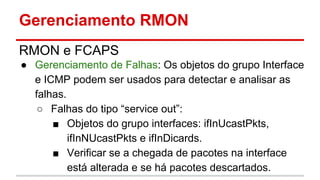 Gerenciamento RMON
RMON e FCAPS
● Gerenciamento de Falhas: Os objetos do grupo Interface
e ICMP podem ser usados para detectar e analisar as
falhas.
○ Falhas do tipo “service out”:
■ Objetos do grupo interfaces: ifInUcastPkts,
ifInNUcastPkts e ifInDicards.
■ Verificar se a chegada de pacotes na interface
está alterada e se há pacotes descartados.

 