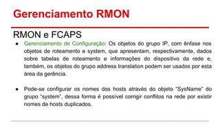 Gerenciamento RMON
RMON e FCAPS
●

Gerenciamento de Configuração: Os objetos do grupo IP, com ênfase nos
objetos de roteamento e system, que apresentam, respectivamente, dados
sobre tabelas de roteamento e informações do dispositivo da rede e,
também, os objetos do grupo address translation podem ser usados por esta
área da gerência.

●

Pode-se configurar os nomes dos hosts através do objeto “SysName” do
grupo “system”, dessa forma é possível corrigir conflitos na rede por existir
nomes de hosts duplicados.

 