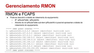 Gerenciamento RMON
RMON e FCAPS
●

Pode-se descobrir a tabela de roteamento do equipamento:
○ IP ipRouteTable ipRouteInfo
○ Através do nó ipRouteTable sub-item ipRouteInfo é possível apresentar a tabela de
roteamento do equipamento.

***** SNMP QUERY STARTED *****
1: ipRouteInfo.0.0.0.0 (object identifier) (null-oid) null
2: ipRouteInfo.127.0.0.0 (object identifier) (null-oid) null
3: ipRouteInfo.127.0.0.1 (object identifier) (null-oid) null
4: ipRouteInfo.192.168.0.0 (object identifier) (null-oid) null
5: ipRouteInfo.192.168.0.10 (object identifier) (null-oid) null
6: ipRouteInfo.192.168.3.0 (object identifier) (null-oid) null
7: ipRouteInfo.192.168.3.1 (object identifier) (null-oid) null
8: ipRouteInfo.224.0.0.0 (object identifier) (null-oid) null
9: ipRouteInfo.255.255.255.255 (object identifier) (null-oid) null
***** SNMP QUERY FINISHED *****

 